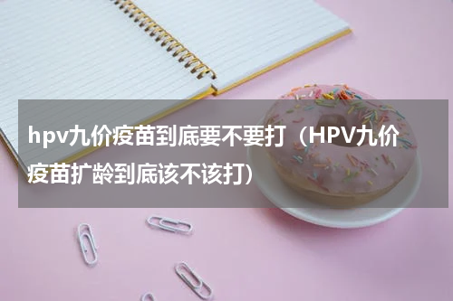 hpv九价疫苗到底要不要打（HPV九价疫苗扩龄到底该不该打）
