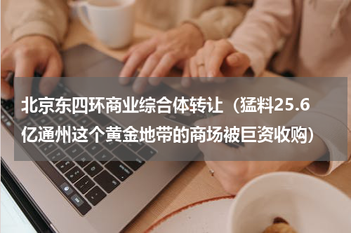 北京东四环商业综合体转让（猛料25.6亿通州这个黄金地带的商场被巨资收购）