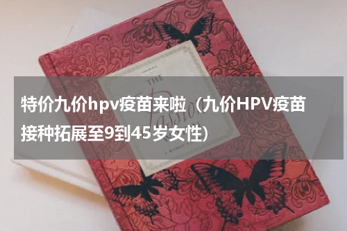 特价九价hpv疫苗来啦（九价HPV疫苗接种拓展至9到45岁女性）