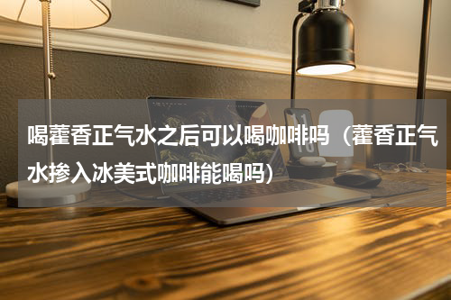 喝藿香正气水之后可以喝咖啡吗（藿香正气水掺入冰美式咖啡能喝吗）