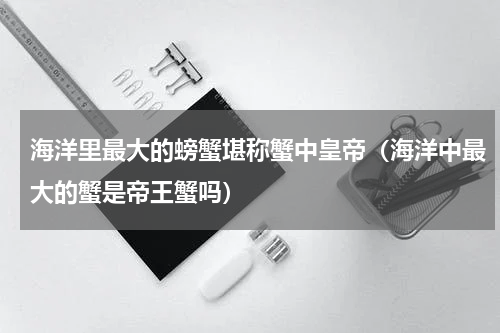 海洋里最大的螃蟹堪称蟹中皇帝（海洋中最大的蟹是帝王蟹吗）