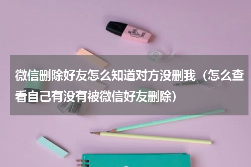 微信删除好友怎么知道对方没删我（怎么查看自己有没有被微信好友删除）