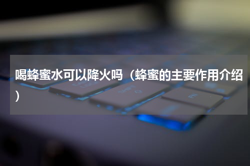 喝蜂蜜水可以降火吗（蜂蜜的主要作用介绍）