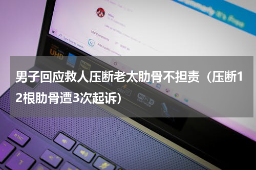 男子回应救人压断老太肋骨不担责（压断12根肋骨遭3次起诉）