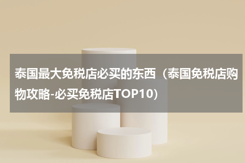 泰国最大免税店必买的东西（泰国免税店购物攻略-必买免税店TOP10）
