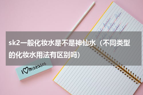 sk2一般化妆水是不是神仙水（不同类型的化妆水用法有区别吗）