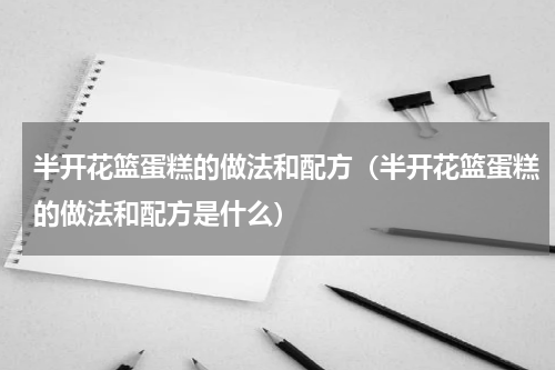 半开花篮蛋糕的做法和配方（半开花篮蛋糕的做法和配方是什么）