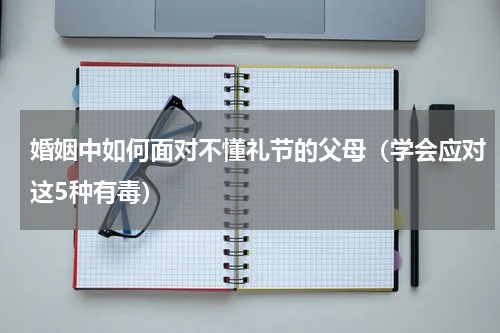 婚姻中如何面对不懂礼节的父母（学会应对这5种有毒）