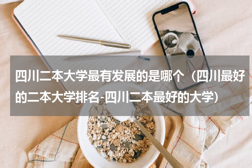 四川二本大学最有发展的是哪个（四川最好的二本大学排名-四川二本最好的大学）