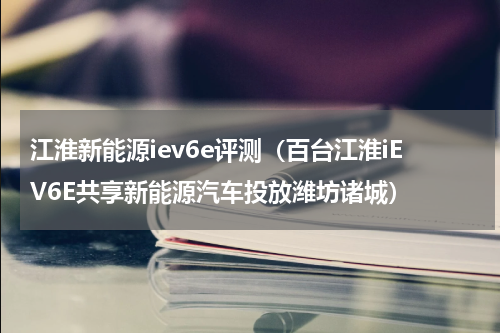 江淮新能源iev6e评测（百台江淮iEV6E共享新能源汽车投放潍坊诸城）