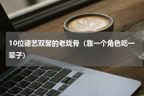 10位德艺双馨的老戏骨（靠一个角色吃一辈子）