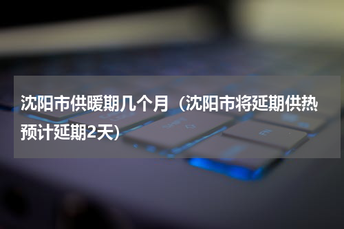 沈阳市供暖期几个月（沈阳市将延期供热 预计延期2天）