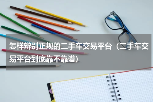 怎样辨别正规的二手车交易平台（二手车交易平台到底靠不靠谱）