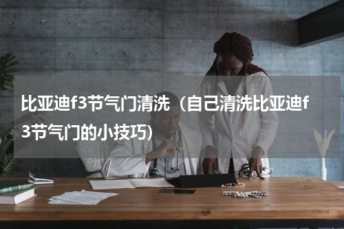 比亚迪f3节气门清洗（自己清洗比亚迪f3节气门的小技巧）