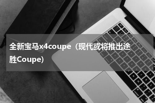 全新宝马x4coupe（现代或将推出途胜Coupe）