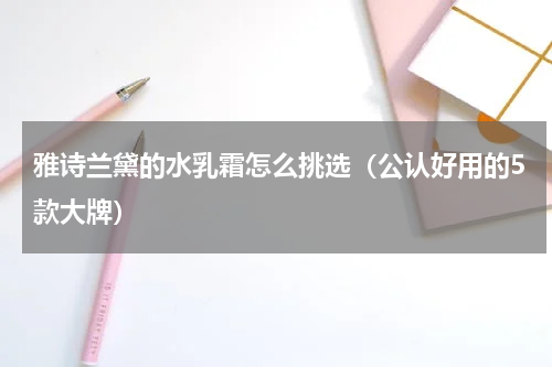 雅诗兰黛的水乳霜怎么挑选（公认好用的5款大牌）