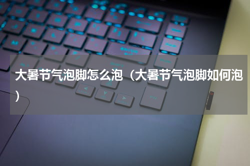 大暑节气泡脚怎么泡（大暑节气泡脚如何泡）