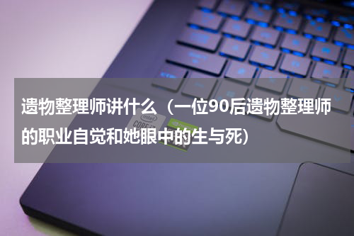 遗物整理师讲什么（一位90后遗物整理师的职业自觉和她眼中的生与死）