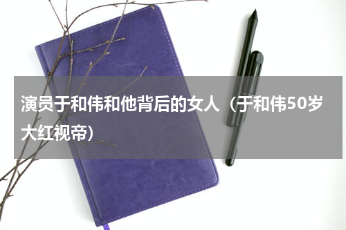 演员于和伟和他背后的女人（于和伟50岁大红视帝）
