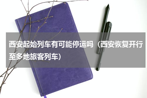 西安起始列车有可能停运吗（西安恢复开行至多地旅客列车）