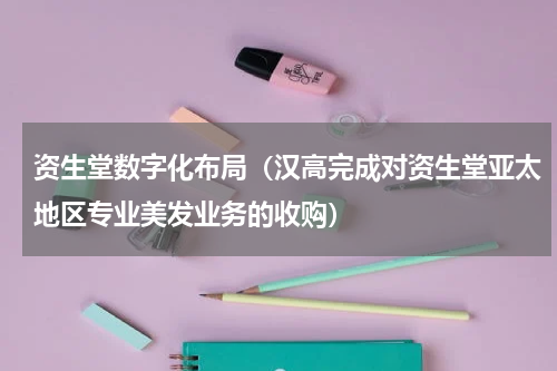 资生堂数字化布局（汉高完成对资生堂亚太地区专业美发业务的收购）