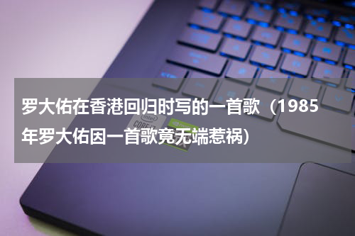 罗大佑在香港回归时写的一首歌（1985年罗大佑因一首歌竟无端惹祸）