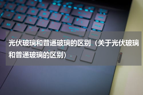 光伏玻璃和普通玻璃的区别（关于光伏玻璃和普通玻璃的区别）