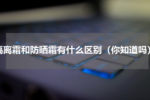 隔离霜和防晒霜有什么区别（你知道吗）