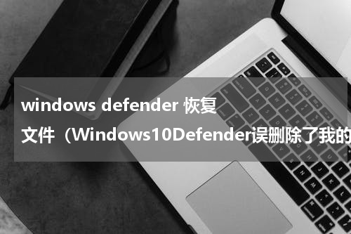 windows defender 恢复文件（Windows10Defender误删除了我的文件）