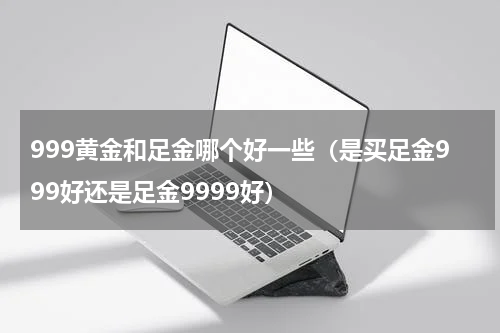 999黄金和足金哪个好一些（是买足金999好还是足金9999好）