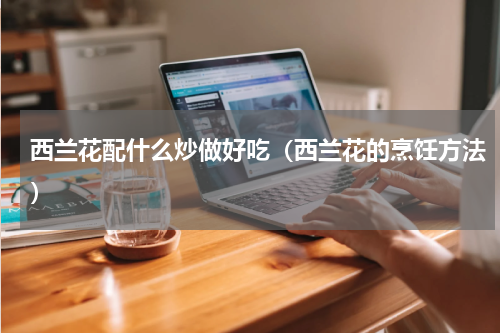 西兰花配什么炒做好吃（西兰花的烹饪方法）