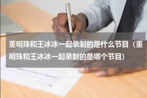 董明珠和王冰冰一起录制的是什么节目（董明珠和王冰冰一起录制的是哪个节目）
