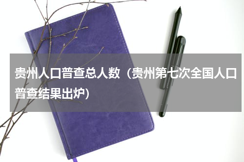 贵州人口普查总人数（贵州第七次全国人口普查结果出炉）