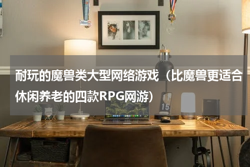 耐玩的魔兽类大型网络游戏（比魔兽更适合休闲养老的四款RPG网游）
