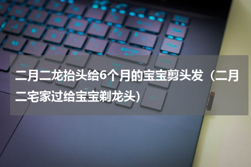 二月二龙抬头给6个月的宝宝剪头发（二月二宅家过给宝宝剃龙头）