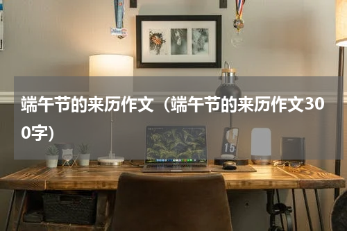 端午节的来历作文（端午节的来历作文300字）