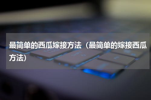 最简单的西瓜嫁接方法（最简单的嫁接西瓜方法）