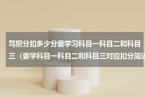 驾照分扣多少分要学习科目一科目二和科目三（要学科目一科目二和科目三对应扣分简述）
