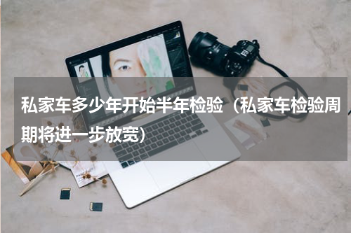 私家车多少年开始半年检验（私家车检验周期将进一步放宽）