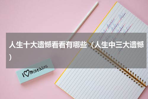 人生十大遗憾看看有哪些（人生中三大遗憾）