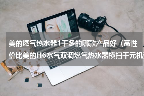 美的燃气热水器1千多的哪款产品好（高性价比美的H6水气双调燃气热水器横扫千元机型）