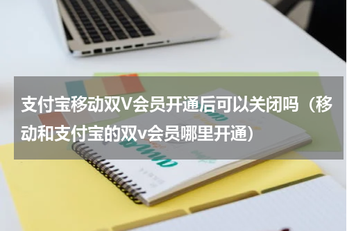 支付宝移动双V会员开通后可以关闭吗（移动和支付宝的双v会员哪里开通）