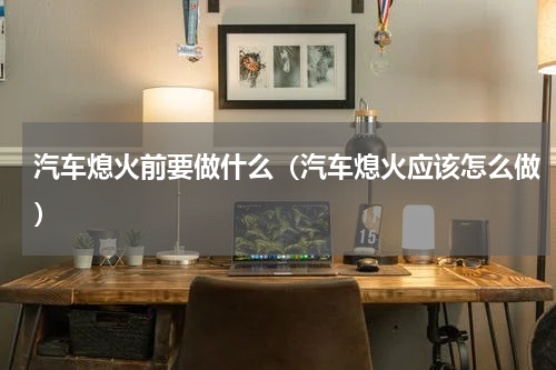 汽车熄火前要做什么（汽车熄火应该怎么做）