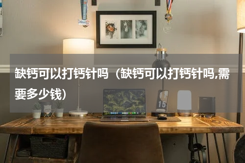 缺钙可以打钙针吗（缺钙可以打钙针吗,需要多少钱）