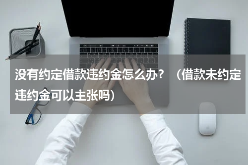 没有约定借款违约金怎么办？（借款未约定违约金可以主张吗）