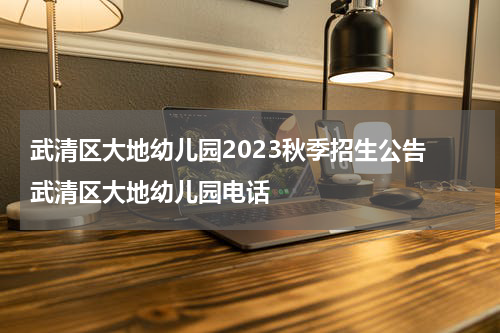 武清区大地幼儿园2023秋季招生公告 武清区大地幼儿园电话