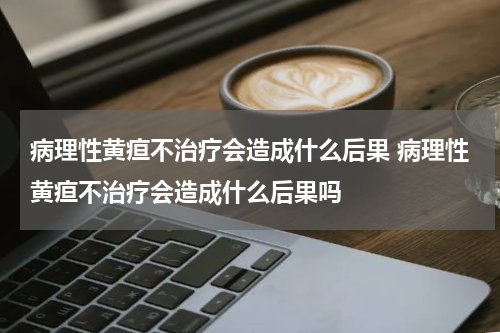病理性黄疸不治疗会造成什么后果 病理性黄疸不治疗会造成什么后果吗