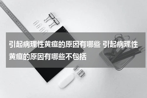引起病理性黄疸的原因有哪些 引起病理性黄疸的原因有哪些不包括