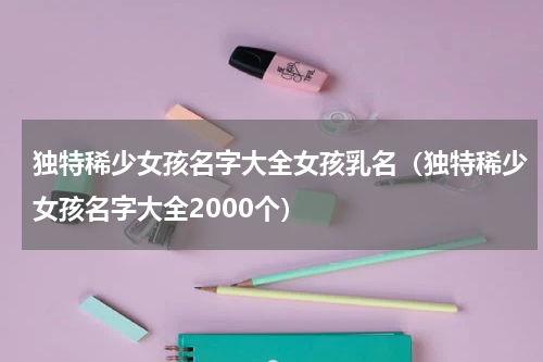 独特稀少女孩名字大全女孩乳名（独特稀少女孩名字大全2000个）