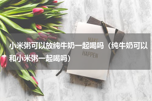 小米粥可以放纯牛奶一起喝吗（纯牛奶可以和小米粥一起喝吗）